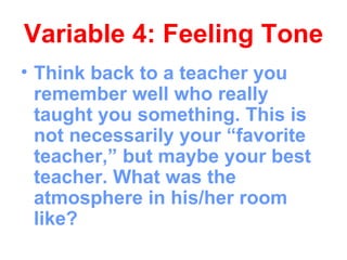 Variable 4: Feeling Tone
• Think back to a teacher you
  remember well who really
  taught you something. This is
  not necessarily your “favorite
  teacher,” but maybe your best
  teacher. What was the
  atmosphere in his/her room
  like?
 