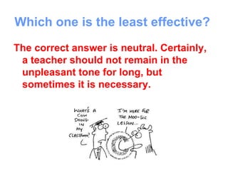 Which one is the least effective?
The correct answer is neutral. Certainly,
 a teacher should not remain in the
 unpleasant tone for long, but
 sometimes it is necessary.
 