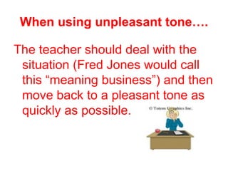 When using unpleasant tone….

The teacher should deal with the
 situation (Fred Jones would call
 this “meaning business”) and then
 move back to a pleasant tone as
 quickly as possible.
 