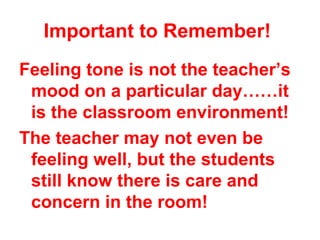 Important to Remember!
Feeling tone is not the teacher’s
 mood on a particular day……it
 is the classroom environment!
The teacher may not even be
 feeling well, but the students
 still know there is care and
 concern in the room!
 
