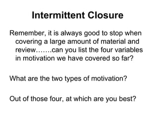 Intermittent Closure
Remember, it is always good to stop when
 covering a large amount of material and
 review…….can you list the four variables
 in motivation we have covered so far?

What are the two types of motivation?

Out of those four, at which are you best?
 