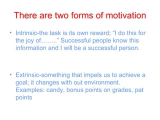 There are two forms of motivation
• Intrinsic-the task is its own reward; “I do this for
  the joy of……..” Successful people know this
  information and I will be a successful person.



• Extrinsic-something that impels us to achieve a
  goal; it changes with out environment.
  Examples: candy, bonus points on grades, pat
  points
 