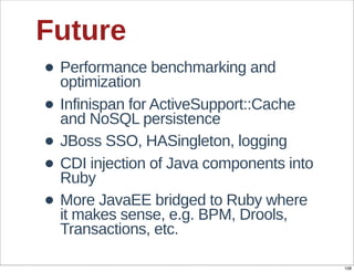 Future
• Performance  benchmarking  and  
  optimization
• Infinispan  for  ActiveSupport::Cache  
  and  NoSQL  persistence
• JBoss  SSO,  HASingleton,  logging
• CDI  injection  of  Java  components  into  
  Ruby
• More  JavaEE  bridged  to  Ruby  where  
  it  makes  sense,  e.g.  BPM,  Drools,  
  Transactions,  etc.

                                                 108
 