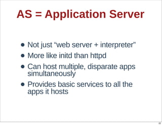 AS  =  Application  Server

• Not  just  “web  server  +  interpreter”
• More  like  initd  than  httpd
• Can  host  multiple,  disparate  apps  
  simultaneously
• Provides  basic  services  to  all  the  
  apps  it  hosts


                                              22
 