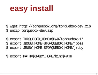 easy  install

$  wget  http://torquebox.org/torquebox-­dev.zip
$  unzip  torquebox-­dev.zip

$  export  TORQUEBOX_HOME=$PWD/torquebox-­1*
$  export  JBOSS_HOME=$TORQUEBOX_HOME/jboss
$  export  JRUBY_HOME=$TORQUEBOX_HOME/jruby

$  export  PATH=$JRUBY_HOME/bin:$PATH



                                                   27
 