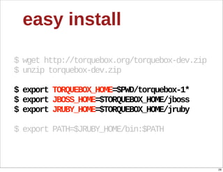 easy  install

$  wget  http://torquebox.org/torquebox-­dev.zip
$  unzip  torquebox-­dev.zip

$  export  TORQUEBOX_HOME=$PWD/torquebox-­1*
$  export  JBOSS_HOME=$TORQUEBOX_HOME/jboss
$  export  JRUBY_HOME=$TORQUEBOX_HOME/jruby

$  export  PATH=$JRUBY_HOME/bin:$PATH



                                                   29
 
