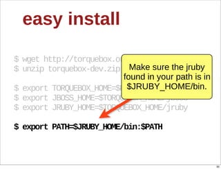 easy  install

$  wget  http://torquebox.org/torquebox-­dev.zip
$  unzip  torquebox-­dev.zip Make  sure  the  jruby  
                            found  in  your  path  is  in  
                             $JRUBY_HOME/bin.
$  export  TORQUEBOX_HOME=$PWD/torquebox-­1*
$  export  JBOSS_HOME=$TORQUEBOX_HOME/jboss
$  export  JRUBY_HOME=$TORQUEBOX_HOME/jruby

$  export  PATH=$JRUBY_HOME/bin:$PATH



                                                              30
 