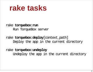 rake  tasks

rake  torquebox:run
        Run  TorqueBox  server

rake  torquebox:deploy[context_path]
        Deploy  the  app  in  the  current  directory

rake  torquebox:undeploy
        Undeploy  the  app  in  the  current  directory



                                                          33
 