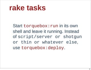 rake  tasks

 Start  torquebox:run  in  its  own  
 shell  and  leave  it  running.  Instead  
 of  script/server  or  shotgun  
 or  thin  or  whatever  else,  
 use  torquebox:deploy.



                                              34
 