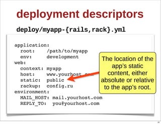 deployment  descriptors
deploy/myapp-­{rails,rack}.yml

application:
  root:    /path/to/myapp
  env:     development
web:
                              The  location  of  the  
  context: myapp                   app’s  static  
  host:    www.yourhost.com     content,  either  
  static: public              absolute  or  relative  
  rackup: config.ru            to  the  app’s  root.
environment:
  MAIL_HOST: mail.yourhost.com
  REPLY_TO: you@yourhost.com


                                                         41
 
