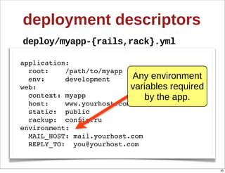deployment  descriptors
deploy/myapp-­{rails,rack}.yml

application:
  root:    /path/to/myapp
  env:     development      Any  environment  
web:                       variables  required  
  context: myapp               by  the  app.
  host:    www.yourhost.com
  static: public
  rackup: config.ru
environment:
  MAIL_HOST: mail.yourhost.com
  REPLY_TO: you@yourhost.com


                                                   43
 