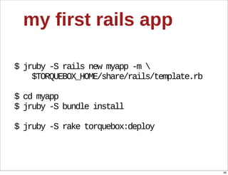 my  first  rails  app

$  jruby  -­S  rails  new  myapp  -­m  
        $TORQUEBOX_HOME/share/rails/template.rb

$  cd  myapp
$  jruby  -­S  bundle  install

$  jruby  -­S  rake  torquebox:deploy




                                                  49
 