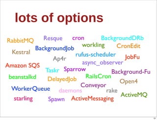 lots  of  options
RabbitMQ     Resque      cron       BackgroundDRb
                            workling      CronEdit
            BackgroundJob
  Kestral                 rufus-scheduler JobFu
                  Ap4r
Amazon SQS                   async_observer
               Taskr Sparrow            Background-Fu
 beanstalkd     DelayedJob    RailsCron
                                           Open4
                            Conveyor
  WorkerQueue daemons                 rake
                                           ActiveMQ
   starling     Spawn ActiveMessaging

                                                        51
 
