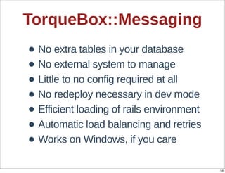 TorqueBox::Messaging
• No  extra  tables  in  your  database
• No  external  system  to  manage
• Little  to  no  config  required  at  all
• No  redeploy  necessary  in  dev  mode
• Efficient  loading  of  rails  environment
• Automatic  load  balancing  and  retries
• Works  on  Windows,  if  you  care
                                               54
 