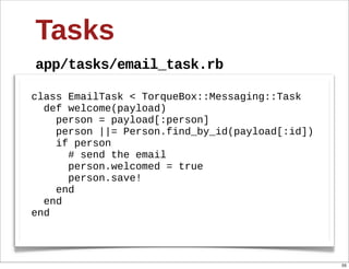 Tasks
app/tasks/email_task.rb

class  EmailTask  <  TorqueBox::Messaging::Task
    def  welcome(payload)
        person  =  payload[:person]  
        person  ||=  Person.find_by_id(payload[:id])
        if  person
            #  send  the  email
            person.welcomed  =  true
            person.save!
        end
    end
end



                                                       55
 