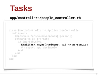 Tasks
app/controllers/people_controller.rb


class  PeopleController  <  ApplicationController
    def  create
        @person  =  Person.new(params[:person])
        respond_to  do  |format|
            if  @person.save
                EmailTask.async(:welcome,  :id  =>  person.id)
                #  respond  appropriately
            end
        end
    end
end




                                                                 61
 