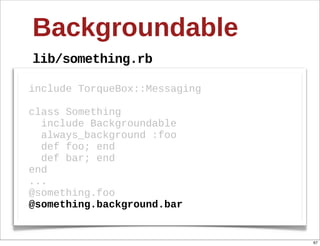 Backgroundable
lib/something.rb

include  TorqueBox::Messaging  

class  Something
    include  Backgroundable
    always_background  :foo
    def  foo;;  end
    def  bar;;  end
end
...
@something.foo
@something.background.bar


                                  67
 