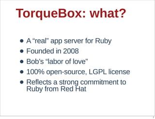 TorqueBox:  what?

• A  “real”  app  server  for  Ruby
• Founded  in  2008
• Bob’s  “labor  of  love”
• 100%  open-­source,  LGPL  license
• Reflects  a  strong  commitment  to  
  Ruby  from  Red  Hat


                                          7
 