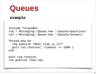 Queues
example

include  TorqueBox
req  =  Messaging::Queue.new  '/queues/questions'
res  =  Messaging::Queue.new  '/queues/answers'
  
Thread.new  do
    req.publish  "What  time  is  it?"
    puts  res.receive(  :timeout  =>  1000  )
end
  
puts  req.receive
res.publish  Time.now



                                                    78
 