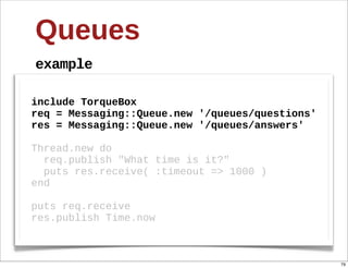 Queues
example

include  TorqueBox
req  =  Messaging::Queue.new  '/queues/questions'
res  =  Messaging::Queue.new  '/queues/answers'
  
Thread.new  do
    req.publish  "What  time  is  it?"
    puts  res.receive(  :timeout  =>  1000  )
end
  
puts  req.receive
res.publish  Time.now



                                                    79
 
