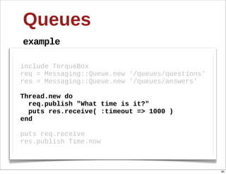 Queues
example

include  TorqueBox
req  =  Messaging::Queue.new  '/queues/questions'
res  =  Messaging::Queue.new  '/queues/answers'
  
Thread.new  do
    req.publish  "What  time  is  it?"
    puts  res.receive(  :timeout  =>  1000  )
end
  
puts  req.receive
res.publish  Time.now



                                                    80
 
