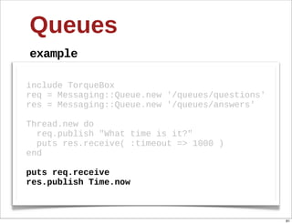Queues
example

include  TorqueBox
req  =  Messaging::Queue.new  '/queues/questions'
res  =  Messaging::Queue.new  '/queues/answers'
  
Thread.new  do
    req.publish  "What  time  is  it?"
    puts  res.receive(  :timeout  =>  1000  )
end
  
puts  req.receive
res.publish  Time.now



                                                    81
 