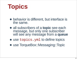 Topics

• behavior  is  different,  but  interface  is  
  the  same.
• all  subscribers  of  a  topic  see  each  
  message,  but  only  one  subscriber  
    will  see  any  message  from  a  queue  
•   use  topics.yml  to  define  topics
•   use  TorqueBox::Messaging::Topic


                                                   83
 