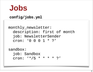 Jobs
config/jobs.yml

monthly_newsletter:
    description:  first  of  month
    job:  NewsletterSender
    cron:  ‘0  0  0  1  *  ?’

sandbox:
    job:  Sandbox
    cron:  ‘*/5  *  *  *  *  ?’


                                     86
 