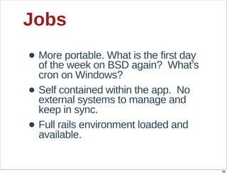 Jobs
• More  portable.  What  is  the  first  day  
  of  the  week  on  BSD  again?    What’s  
    cron  on  Windows?
•   Self  contained  within  the  app.    No  
    external  systems  to  manage  and  
    keep  in  sync.
•   Full  rails  environment  loaded  and  
    available.


                                                 88
 