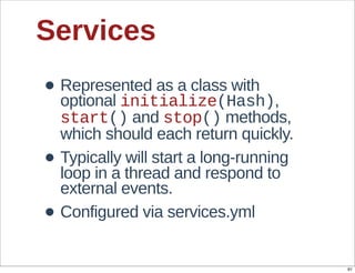 Services
• Represented  as  a  class  with  
  optional  initialize(Hash),  
    start()  and  stop()  methods,  
    which  should  each  return  quickly.
•   Typically  will  start  a  long-­running  
    loop  in  a  thread  and  respond  to  
    external  events.
•   Configured  via  services.yml


                                                 91
 