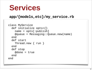 Services
app/{models,etc}/my_service.rb

class  MyService
    def  initialize  opts={}
        name  =  opts[:publish]
        @queue  =  Messaging::Queue.new(name)
    end
    def  start  
        Thread.new  {  run  }  
    end
    def  stop  
        @done  =  true
    end
end


                                                93
 