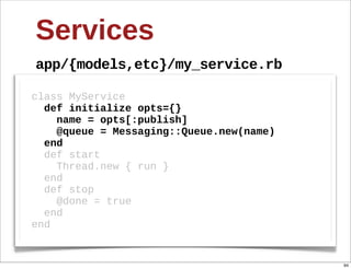 Services
app/{models,etc}/my_service.rb

class  MyService
    def  initialize  opts={}
        name  =  opts[:publish]
        @queue  =  Messaging::Queue.new(name)
    end
    def  start  
        Thread.new  {  run  }  
    end
    def  stop  
        @done  =  true
    end
end


                                                94
 