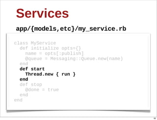 Services
app/{models,etc}/my_service.rb

class  MyService
    def  initialize  opts={}
        name  =  opts[:publish]
        @queue  =  Messaging::Queue.new(name)
    end
    def  start  
        Thread.new  {  run  }  
    end
    def  stop  
        @done  =  true
    end
end


                                                95
 
