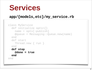 Services
app/{models,etc}/my_service.rb

class  MyService
    def  initialize  opts={}
        name  =  opts[:publish]
        @queue  =  Messaging::Queue.new(name)
    end
    def  start  
        Thread.new  {  run  }  
    end
    def  stop  
        @done  =  true
    end
end


                                                96
 