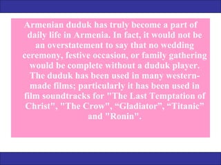 Armenian duduk has truly become a part of daily life in Armenia. In fact, it would not be an overstatement to say that no wedding ceremony, festive occasion, or family gathering would be complete without a duduk player. The duduk has been used in many western-made films; particularly it has been used in film soundtracks for "The Last Temptation of Christ", "The Crow", “Gladiator”, “Titanic” and "Ronin". 