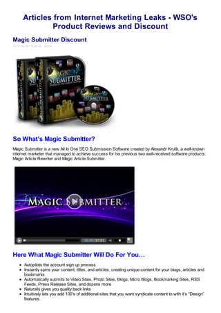 Articles from Internet Marketing Leaks - WSO's
               Product Reviews and Discount
Magic Submitter Discount
2012-04-16 18:04:35 admin




So What’s Magic Submitter?
Magic Submitter is a new All In One SEO Submission Software created by Alexandr Krulik, a well-known
internet marketer that managed to achieve success for his previous two well-received software products:
Magic Article Rewriter and Magic Article Submitter.




Here What Magic Submitter Will Do For You…
       Autopilots the account sign up process
       Instantly spins your content, titles, and articles, creating unique content for your blogs, articles and
       bookmarks
       Automatically submits to Video Sites, Photo Sites, Blogs, Micro Blogs, Bookmarking Sites, RSS
       Feeds, Press Release Sites, and dozens more
       Naturally gives you quality back links
       Intuitively lets you add 100’s of additional sites that you want syndicate content to with it’s “Design”
       features.
 