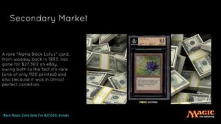 Secondary Market
A rare "Alpha Black Lotus" card,
from waaaay back in 1993, has
gone for $27,302 on eBay,
owing both to the fact it's rare
(one of only 1100 printed) and
also because it was in almost
perfect condition.
*Rare Magic Card Sells For $27,000, Kotaku
 