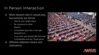 In Person Interaction
● More relaxed rules in casual play,
tournaments are formal
○ Stick to your weight class
○ Be courteous to other
players
○ Competitive play has a very rigid
etiquette to it.
○ If you lose, you should offer the loser
a handshake and say “Good game.”
● Different collection tactics and
motivations
 