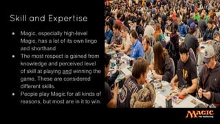 Skill and Expertise
● Magic, especially high-level
Magic, has a lot of its own lingo
and shorthand
● The most respect is gained from
knowledge and perceived level
of skill at playing and winning the
game. These are considered
different skills.
● People play Magic for all kinds of
reasons, but most are in it to win.
 