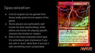 Specialization
● A lot of respect can be gained from
being really great at one aspect of the
game.
● Some players are particularly well
known for their deckbuilding, while
others are known for playing specific
versions like limited or modern
● Red is the least respected deck-type.
It’s considered less impressive if you
win with a “burn” deck than if you do it
with something more complicated.
 