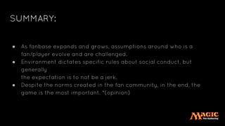 SUMMARY:
● As fanbase expands and grows, assumptions around who is a
fan/player evolve and are challenged.
● Environment dictates specific rules about social conduct, but
generally
the expectation is to not be a jerk.
● Despite the norms created in the fan community, in the end, the
game is the most important. *(opinion)
 