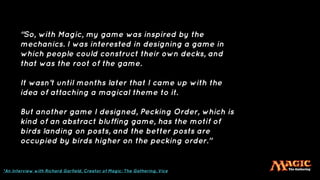 “So, with Magic, my game was inspired by the
mechanics. I was interested in designing a game in
which people could construct their own decks, and
that was the root of the game.
It wasn’t until months later that I came up with the
idea of attaching a magical theme to it.
But another game I designed, Pecking Order, which is
kind of an abstract bluffing game, has the motif of
birds landing on posts, and the better posts are
occupied by birds higher on the pecking order.”
*An Interview with Richard Garfield, Creator of Magic: The Gathering, Vice
 