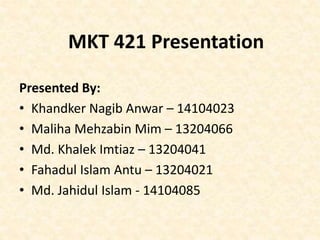 Presented By:
• Khandker Nagib Anwar – 14104023
• Maliha Mehzabin Mim – 13204066
• Md. Khalek Imtiaz – 13204041
• Fahadul Islam Antu – 13204021
• Md. Jahidul Islam - 14104085
MKT 421 Presentation
 