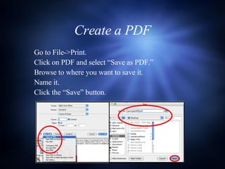 Create a PDF Go to File->Print. Click on PDF and select “Save as PDF.” Browse to where you want to save it. Name it. Click the “Save” button. 