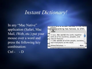 Instant Dictionary! In any “Mac Native” application (Safari, Mac Mail, iWeb, etc.) put your mouse over a word and press the following key combination: Ctrl -    - D 