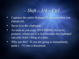 Captures the entire desktop (3) or a selection you choose (4). Saves it to the clipboard. As soon as you copy ANYTHING else (text, pictures, whatever) it is lost because the clipboard can only hold 1 thing at a time. Why use this?  If you are going to immediately paste (  -V) into a document.   –  Shift – 3/4 – Ctrl 