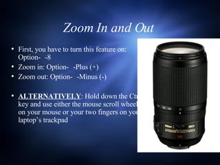 Zoom In and Out  First, you have to turn this feature on:  Option-  -8 Zoom in: Option-  -Plus (+) Zoom out: Option-  -Minus (-) ALTERNATIVELY : Hold down the Ctrl key and use either the mouse scroll wheel on your mouse or your two fingers on your laptop’s trackpad 