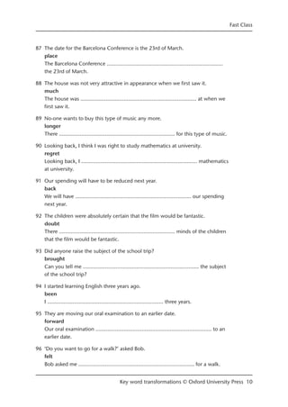87 The date for the Barcelona Conference is the 23rd of March.
place
The Barcelona Conference ……...........................…………...........................……
the 23rd of March.
88 The house was not very attractive in appearance when we first saw it.
much
The house was ……...........................…………...........................…… at when we
first saw it.
89 No-one wants to buy this type of music any more.
longer
There ……...........................…………...........................…… for this type of music.
90 Looking back, I think I was right to study mathematics at university.
regret
Looking back, I ……...........................…………...........................…… mathematics
at university.
91 Our spending will have to be reduced next year.
back
We will have ……...........................…………...........................…… our spending
next year.
92 The children were absolutely certain that the film would be fantastic.
doubt
There ……...........................…………...........................…… minds of the children
that the film would be fantastic.
93 Did anyone raise the subject of the school trip?
brought
Can you tell me ……...........................…………...........................…… the subject
of the school trip?
94 I started learning English three years ago.
been
I ……...........................…………...........................…… three years.
95 They are moving our oral examination to an earlier date.
forward
Our oral examination ……...........................…………...........................…… to an
earlier date.
96 ‘Do you want to go for a walk?’ asked Bob.
felt
Bob asked me ……...........................…………...........................…… for a walk.
Fast Class
Key word transformations © Oxford University Press 10
 