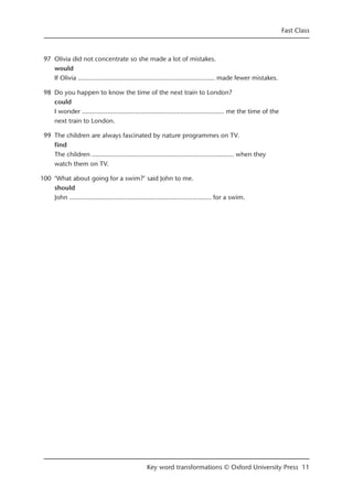 97 Olivia did not concentrate so she made a lot of mistakes.
would
If Olivia ……...........................…………...........................… made fewer mistakes.
98 Do you happen to know the time of the next train to London?
could
I wonder ……...........................…………...........................…… me the time of the
next train to London.
99 The children are always fascinated by nature programmes on TV.
find
The children ……...........................…………...........................…… when they
watch them on TV.
100 ‘What about going for a swim?’ said John to me.
should
John ……...........................…………...........................…… for a swim.
Fast Class
Key word transformations © Oxford University Press 11
 
