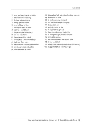 Fast Class
Key word transformations: Answer key © Oxford University Press 13
72 was not/wasn’t able to finish
73 blame me for breaking
74 fed up with watching
75 really gets me down
76 was held up by fog
77 in urgent need of help
78 so that I could learn
79 forget to take/bring back
80 on our way home
81 has changed her mind
82 wish (that) Kevin would stop
83 to know if we were
84 expenditure is more/greater than
85 see the/any necessity of/in
86 nowhere near as much
87 takes place/will take place/is taking place on
88 not much to look
89 is no longer any demand
90 do not/don’t regret studying
91 to cut back on
92 was no doubt in the
93 if anyone brought up
94 have been learning English for
95 is being brought/moved forward
96 if I felt like going
97 had concentrated she would have
98 if you could tell
99 always find nature programmes fascinating
100 suggested (that) we should go
 